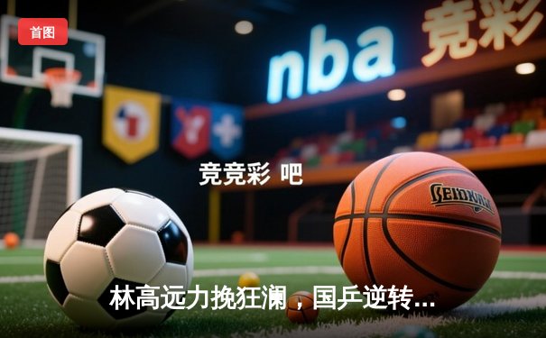 林高远力挽狂澜，国乒逆转德国夺WTT沙特大满贯男团冠军