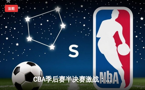 CBA季后赛半决赛激战：辽宁本钢逆转广东华南虎，赵继伟关键三分锁定胜局