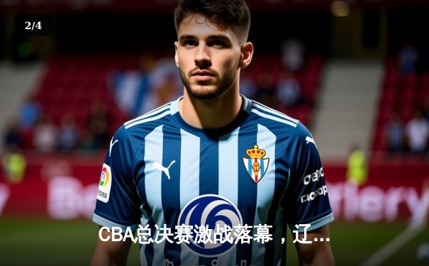 CBA总决赛激战落幕，辽宁本钢四度登顶彰显王朝底蕴 - 2