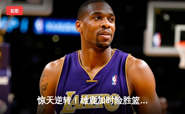 惊天逆转！雄鹿加时险胜篮网，字母哥44分统治攻防